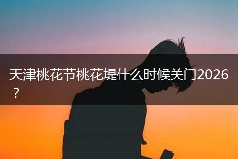 天津桃花节桃花堤什么时候关门2026？