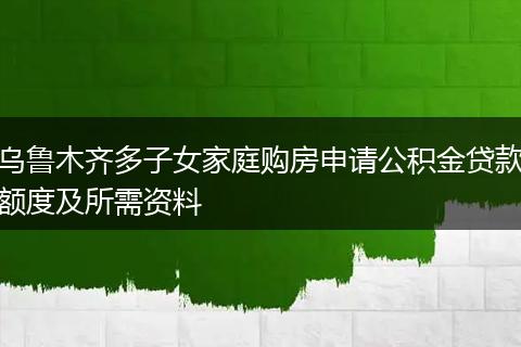乌鲁木齐多子女家庭购房申请公积金贷款额度及所需资料