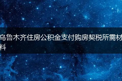 乌鲁木齐住房公积金支付购房契税所需材料