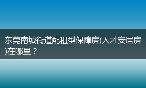 东莞南城街道配租型保障房(人才安居房)在哪里？