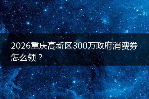 2026重庆高新区300万政府消费券怎么领？