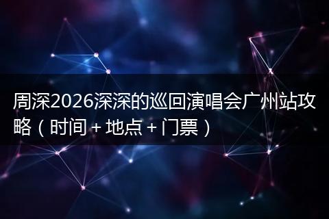 周深2026深深的巡回演唱会广州站攻略（时间＋地点＋门票）