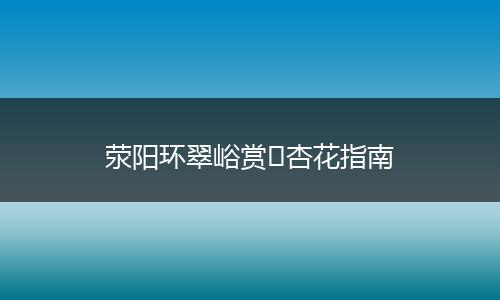 荥阳环翠峪赏​杏花指南