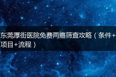 东莞厚街医院免费两癌筛查攻略（条件+项目+流程）