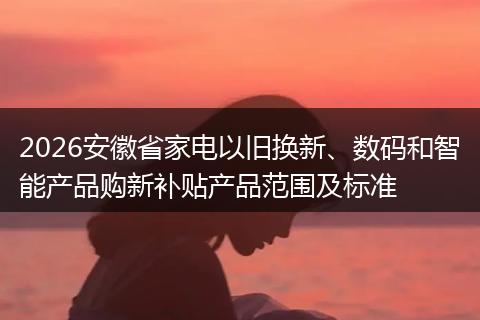 2026安徽省家电以旧换新、数码和智能产品购新补贴产品范围及标准