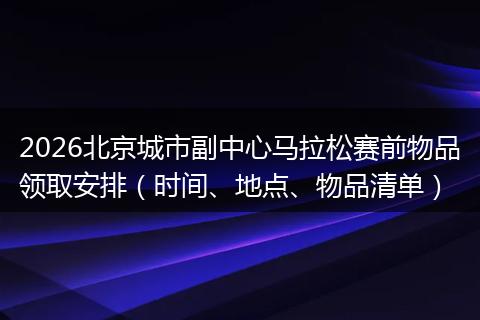 2026北京城市副中心马拉松赛前物品领取安排（时间、地点、物品清单）