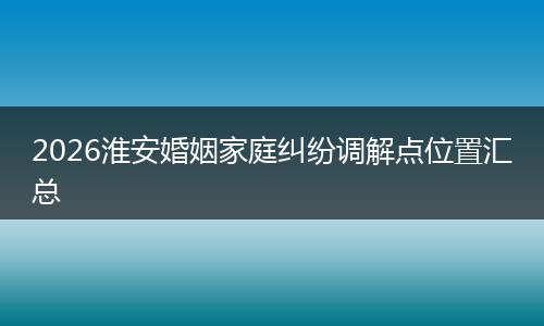 2026淮安婚姻家庭纠纷调解点位置汇总