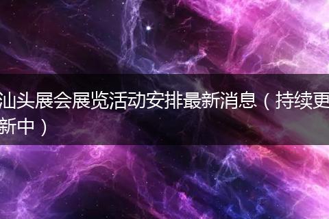 汕头展会展览活动安排最新消息（持续更新中）