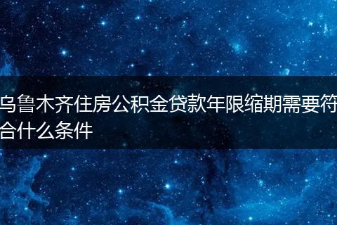 乌鲁木齐住房公积金贷款年限缩期需要符合什么条件