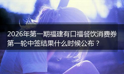 2026年第一期福建有口福餐饮消费券第一轮中签结果什么时候公布？