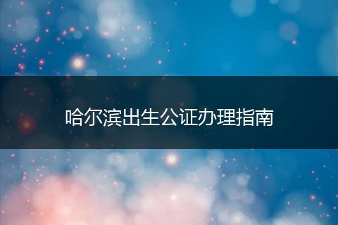 哈尔滨出生公证办理指南