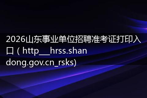2026山东事业单位招聘准考证打印入口（http___hrss.shandong.gov.cn_rsks)