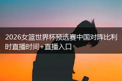 2026女篮世界杯预选赛中国对阵比利时直播时间+直播入口