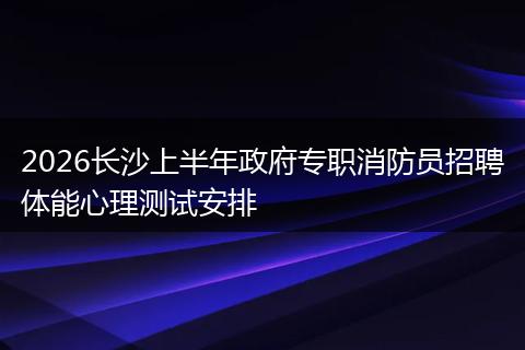 2026长沙上半年政府专职消防员招聘体能心理测试安排