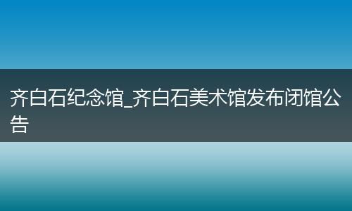 齐白石纪念馆_齐白石美术馆发布闭馆公告