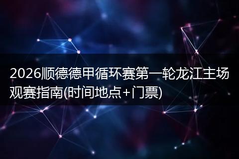 2026顺德德甲循环赛第一轮龙江主场观赛指南(时间地点+门票)