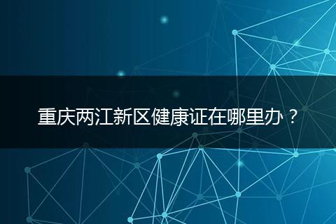 重庆两江新区健康证在哪里办？