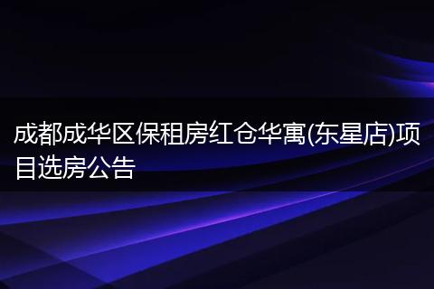 成都成华区保租房红仓华寓(东星店)项目选房公告