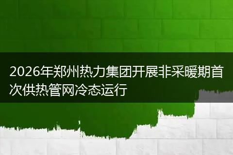 2026年郑州热力集团开展非采暖期首次供热管网冷态运行