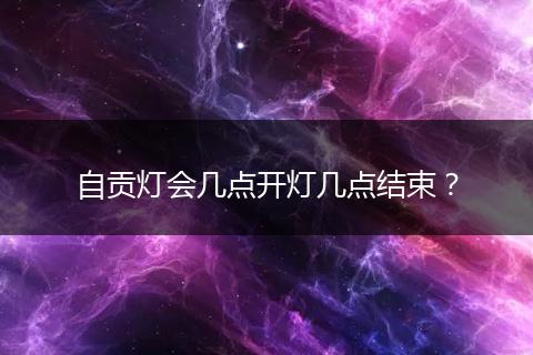 自贡灯会几点开灯几点结束？