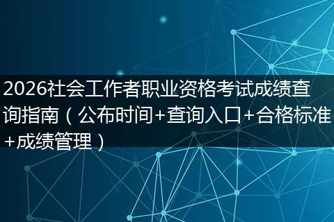 2026社会工作者职业资格考试成绩查询指南（公布时间+查询入口+合格标准+成绩管理）