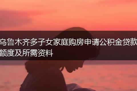 乌鲁木齐多子女家庭购房申请公积金贷款额度及所需资料