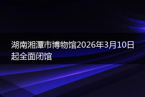 湖南湘潭市博物馆2026年3月10日起全面闭馆