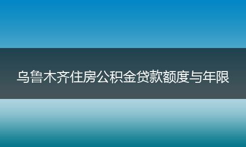 乌鲁木齐住房公积金贷款额度与年限