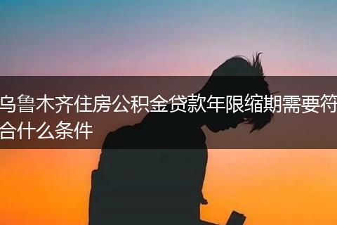 乌鲁木齐住房公积金贷款年限缩期需要符合什么条件