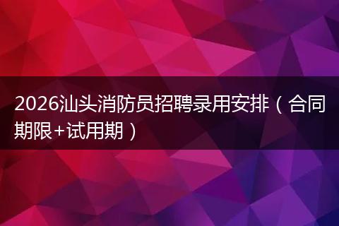 2026汕头消防员招聘录用安排（合同期限+试用期）
