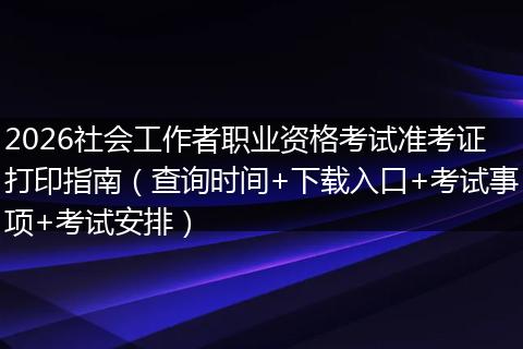 2026社会工作者职业资格考试准考证打印指南（查询时间+下载入口+考试事项+考试安排）