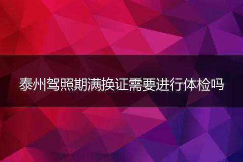泰州驾照期满换证需要进行体检吗