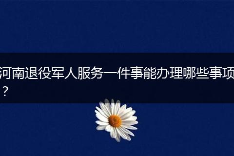 河南退役军人服务一件事能办理哪些事项？