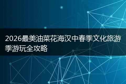 2026最美油菜花海汉中春季文化旅游季游玩全攻略