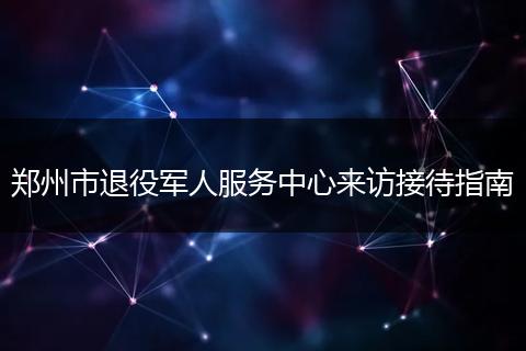 郑州市退役军人服务中心来访接待指南
