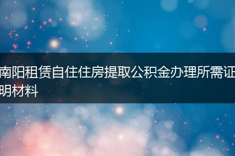 南阳租赁自住住房提取公积金办理所需证明材料