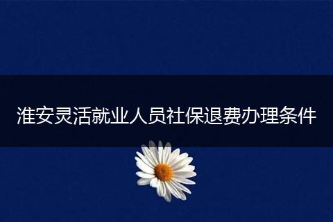 淮安灵活就业人员社保退费办理条件
