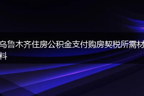 乌鲁木齐住房公积金支付购房契税所需材料