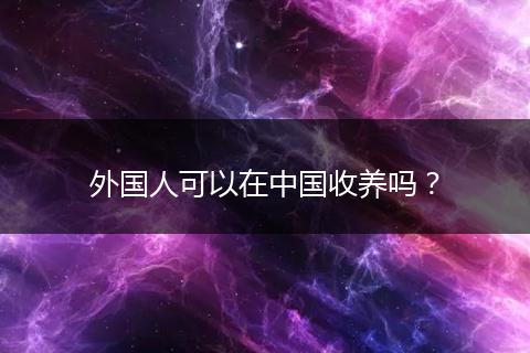 外国人可以在中国收养吗？