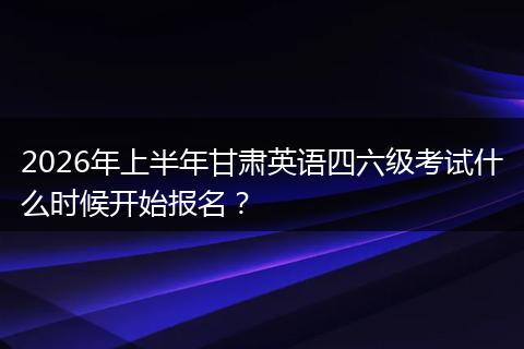 2026年上半年甘肃英语四六级考试什么时候开始报名？