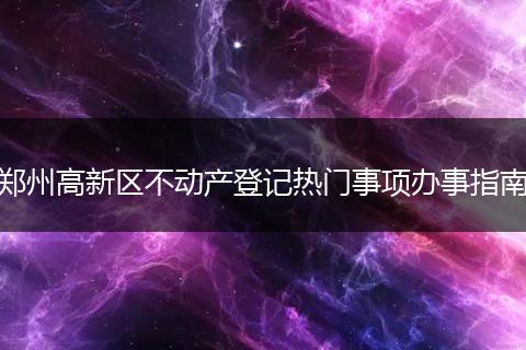 郑州高新区不动产登记热门事项办事指南