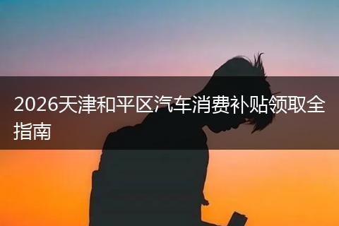 2026天津和平区汽车消费补贴领取全指南