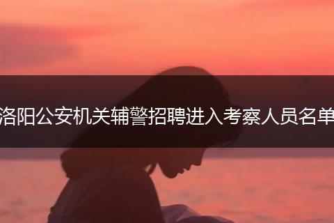洛阳公安机关辅警招聘进入考察人员名单