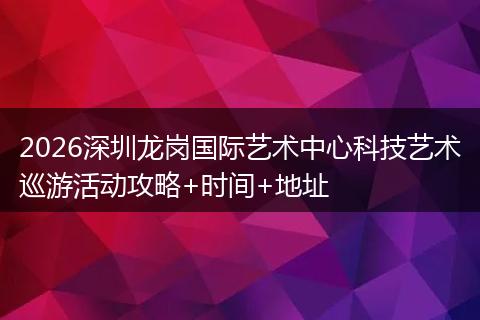 2026深圳龙岗国际艺术中心科技艺术巡游活动攻略+时间+地址