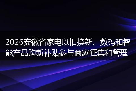 2026安徽省家电以旧换新、数码和智能产品购新补贴参与商家征集和管理