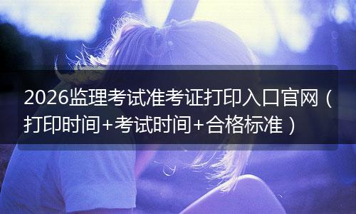 2026监理考试准考证打印入口官网（打印时间+考试时间+合格标准）