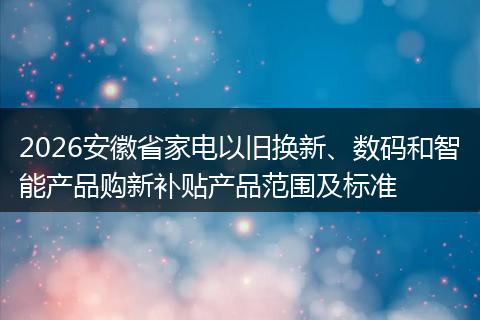 2026安徽省家电以旧换新、数码和智能产品购新补贴产品范围及标准