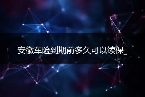 安徽车险到期前多久可以续保_