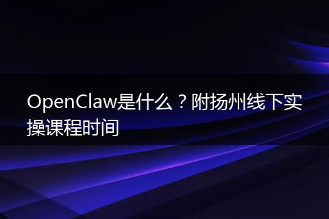 OpenClaw是什么？附扬州线下实操课程时间