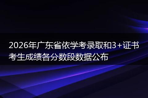 2026年广东省依学考录取和3+证书考生成绩各分数段数据公布